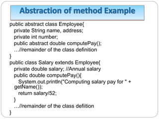 public abstract class Employee{
private String name, address;
private int number;
public abstract double computePay();
…//remainder of the class definition
}
public class Salary extends Employee{
private double salary; //Annual salary
public double computePay(){
System.out.println("Computing salary pay for " +
getName());
return salary/52;
}
…//remainder of the class defiition
}
 