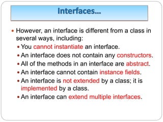  However, an interface is different from a class in
several ways, including:
 You cannot instantiate an interface.
 An interface does not contain any constructors.
 All of the methods in an interface are abstract.
 An interface cannot contain instance fields.
 An interface is not extended by a class; it is
implemented by a class.
 An interface can extend multiple interfaces.
 
