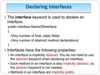  The interface keyword is used to declare an
interface.
public interface NameOfInterface
{
//Any number of final, static fields
//Any number of abstract method declarations
}
 Interfaces have the following properties:
 An interface is implicitly abstract. You do not need to use
the abstract keyword when declaring an interface.
 Each method in an interface is also implicitly abstract, so
the abstract keyword is not needed.
 Methods in an interface are implicitly public.
 