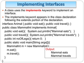  A class uses the implements keyword to implement an
interface.
 The implements keyword appears in the class declaration
following the extends portion of the declaration.
interface Animal { public void eat(); public void travel(); }
public class MammalInt implements Animal{
public void eat(){ System.out.println("Mammal eats"); }
public void travel(){ System.out.println("Mammal travels"); }
public int noOfLegs(){ return 0; }
public static void main(String args[]){
MammalInt m = new MammalInt();
m.eat();
m.travel();
}
}
Output:
Mammal eats
Mammal travels
 