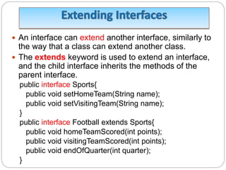  An interface can extend another interface, similarly to
the way that a class can extend another class.
 The extends keyword is used to extend an interface,
and the child interface inherits the methods of the
parent interface.
public interface Sports{
public void setHomeTeam(String name);
public void setVisitingTeam(String name);
}
public interface Football extends Sports{
public void homeTeamScored(int points);
public void visitingTeamScored(int points);
public void endOfQuarter(int quarter);
}
 