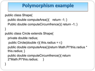 public class Shape{
public double computeArea(){ return -1; }
Public double computeCircumfrence(){ return -1; }
}
public class Circle extends Shape{
private double radius;
public Circle(double r){ this.radius = r;}
public double computeArea(){return Math.PI*this.radius *
this.radius; }
public double computeCircumfrence(){ return
2*Math.PI*this.radius; }
}
 