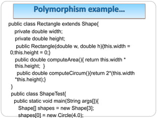 public class Rectangle extends Shape{
private double width;
private double height;
public Rectangle(double w, double h){this.width =
0;this.height = 0;}
public double computeArea(){ return this.width *
this.height; }
public double computeCircum(){return 2*(this.width
*this.height);}
}
public class ShapeTest{
public static void main(String args[]){
Shape[] shapes = new Shape[3];
shapes[0] = new Circle(4.0);
 