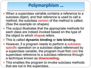  When a superclass variable contains a reference to a
subclass object, and that reference is used to call a
method, the subclass version of the method is called.
(See the example on shapes)
 The output illustrates that the appropriate methods for
each class are indeed invoked based on the type of
the object to which shapes refers.
 This is called dynamic binding or late binding.
 However, if a program needs to perform a subclass-
specific operation on a subclass object referenced by
a superclass variable, the program must first cast the
superclass reference to a subclass reference through
a technique known as downcasting.
 This enables the program to invoke subclass methods
that are not in the superclass.
 