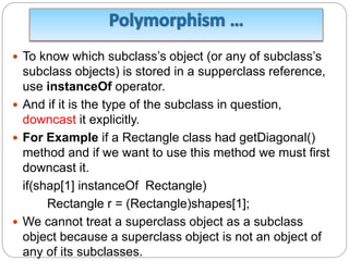  To know which subclass’s object (or any of subclass’s
subclass objects) is stored in a supperclass reference,
use instanceOf operator.
 And if it is the type of the subclass in question,
downcast it explicitly.
 For Example if a Rectangle class had getDiagonal()
method and if we want to use this method we must first
downcast it.
if(shap[1] instanceOf Rectangle)
Rectangle r = (Rectangle)shapes[1];
 We cannot treat a superclass object as a subclass
object because a superclass object is not an object of
any of its subclasses.
 