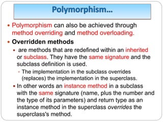  Polymorphism can also be achieved through
method overriding and method overloading.
 Overridden methods
 are methods that are redefined within an inherited
or subclass. They have the same signature and the
subclass definition is used.
 The implementation in the subclass overrides
(replaces) the implementation in the superclass.
 In other words an instance method in a subclass
with the same signature (name, plus the number and
the type of its parameters) and return type as an
instance method in the superclass overrides the
superclass's method.
 