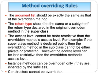 The argument list should be exactly the same as that
of the overridden method.
 The return type should be the same or a subtype of
the return type declared in the original overridden
method in the super class.
 The access level cannot be more restrictive than the
overridden method's access level. For example: if the
super class method is declared public then the
overridding method in the sub class cannot be either
private or protected. However the access level can
be less restrictive than the overridden method's
access level.
 Instance methods can be overridden only if they are
inherited by the subclass.
 Constructors cannot be overridden.
 