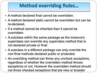  A method declared final cannot be overridden.
 A method declared static cannot be overridden but can be
re-declared.
 If a method cannot be inherited then it cannot be
overridden.
 A subclass within the same package as the instance's
superclass can override any superclass method that is
not declared private or final.
 A subclass in a different package can only override the
non-final methods declared public or protected.
 An overriding method can throw any uncheck exceptions,
regardless of whether the overridden method throws
exceptions or not. However the overridden method should
not throw checked exceptions that are new or broader
 