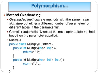 Method Overloading
 Overloaded methods are methods with the same name
signature but either a different number of parameters or
different types in the parameter list.
 Compiler automatically select the most appropriate method
based on the parameter supplied.
 Example
public class MultiplyNumbers {
public int Multiply(int a, int b) {
return a * b;
}
public int Multiply(int a, int b, int c) {
eturn a*b*c;
}
}
 