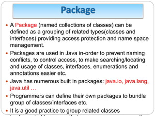  A Package (named collections of classes) can be
defined as a grouping of related types(classes and
interfaces) providing access protection and name space
management.
 Packages are used in Java in-order to prevent naming
conflicts, to control access, to make searching/locating
and usage of classes, interfaces, enumerations and
annotations easier etc.
 Java has numerous built in packages: java.io, java.lang,
java.util …
 Programmers can define their own packages to bundle
group of classes/interfaces etc.
 It is a good practice to group related classes
 