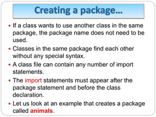  If a class wants to use another class in the same
package, the package name does not need to be
used.
 Classes in the same package find each other
without any special syntax.
 A class file can contain any number of import
statements.
 The import statements must appear after the
package statement and before the class
declaration.
 Let us look at an example that creates a package
called animals.
 