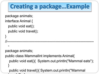 package animals;
interface Animal {
public void eat();
public void travel();
}
//-------------------------------------------------------------------------
-
package animals;
public class MammalInt implements Animal{
public void eat(){ System.out.println("Mammal eats");
}
public void travel(){ System.out.println("Mammal
 