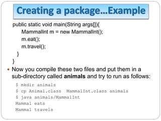 public static void main(String args[]){
MammalInt m = new MammalInt();
m.eat();
m.travel();
}
}
 Now you compile these two files and put them in a
sub-directory called animals and try to run as follows:
$ mkdir animals
$ cp Animal.class MammalInt.class animals
$ java animals/MammalInt
Mammal eats
Mammal travels
 