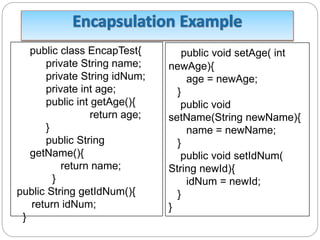 public class EncapTest{
private String name;
private String idNum;
private int age;
public int getAge(){
return age;
}
public String
getName(){
return name;
}
public String getIdNum(){
return idNum;
}
public void setAge( int
newAge){
age = newAge;
}
public void
setName(String newName){
name = newName;
}
public void setIdNum(
String newId){
idNum = newId;
}
}
 
