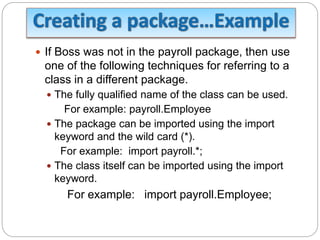  If Boss was not in the payroll package, then use
one of the following techniques for referring to a
class in a different package.
 The fully qualified name of the class can be used.
For example: payroll.Employee
 The package can be imported using the import
keyword and the wild card (*).
For example: import payroll.*;
 The class itself can be imported using the import
keyword.
For example: import payroll.Employee;
 