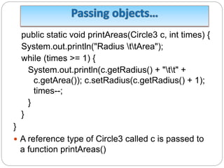 public static void printAreas(Circle3 c, int times) {
System.out.println("Radius ttArea");
while (times >= 1) {
System.out.println(c.getRadius() + "tt" +
c.getArea()); c.setRadius(c.getRadius() + 1);
times--;
}
}
}
 A reference type of Circle3 called c is passed to
a function printAreas()
 