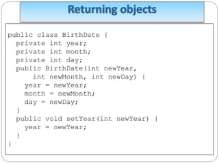public class BirthDate {
private int year;
private int month;
private int day;
public BirthDate(int newYear,
int newMonth, int newDay) {
year = newYear;
month = newMonth;
day = newDay;
}
public void setYear(int newYear) {
year = newYear;
}
}
 