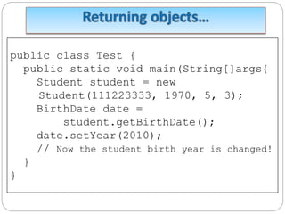 public class Test {
public static void main(String[]args{
Student student = new
Student(111223333, 1970, 5, 3);
BirthDate date =
student.getBirthDate();
date.setYear(2010);
// Now the student birth year is changed!
}
}
 