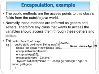  The public methods are the access points to this class’s
fields from the outside java world.
 Normally these methods are referred as getters and
setters. Therefore any class that wants to access the
variables should access them through these getters and
setters.
 The variables of the EncapTest class can be accessed
as below:
public class RunEncap{
public static void main(String args[]){
EncapTest encap = new EncapTest();
encap.setName("James");
encap.setAge(20);
encap.setIdNum("12343ms");
System.out.print("Name : " + encap.getName()+ " Age : "+
encap.getAge());
}
}
Out Put:
Name : James Age : 20
 
