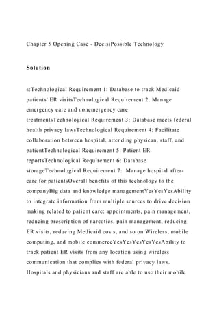 Chapter 5 Opening Case - DecisiPossible Technology
Solution
s:Technological Requirement 1: Database to track Medicaid
patients' ER visitsTechnological Requirement 2: Manage
emergency care and nonemergency care
treatmentsTechnological Requirement 3: Database meets federal
health privacy lawsTechnological Requirement 4: Facilitate
collaboration between hospital, attending physican, staff, and
patientTechnological Requirement 5: Patient ER
reportsTechnological Requirement 6: Database
storageTechnological Requirement 7: Manage hospital after-
care for patientsOverall benefits of this technology to the
companyBig data and knowledge managementYesYesYesAbility
to integrate information from multiple sources to drive decision
making related to patient care: appointments, pain management,
reducing prescription of narcotics, pain management, reducing
ER visits, reducing Medicaid costs, and so on.Wireless, mobile
computing, and mobile commerceYesYesYesYesYesAbility to
track patient ER visits from any location using wireless
communication that complies with federal privacy laws.
Hospitals and physicians and staff are able to use their mobile
 