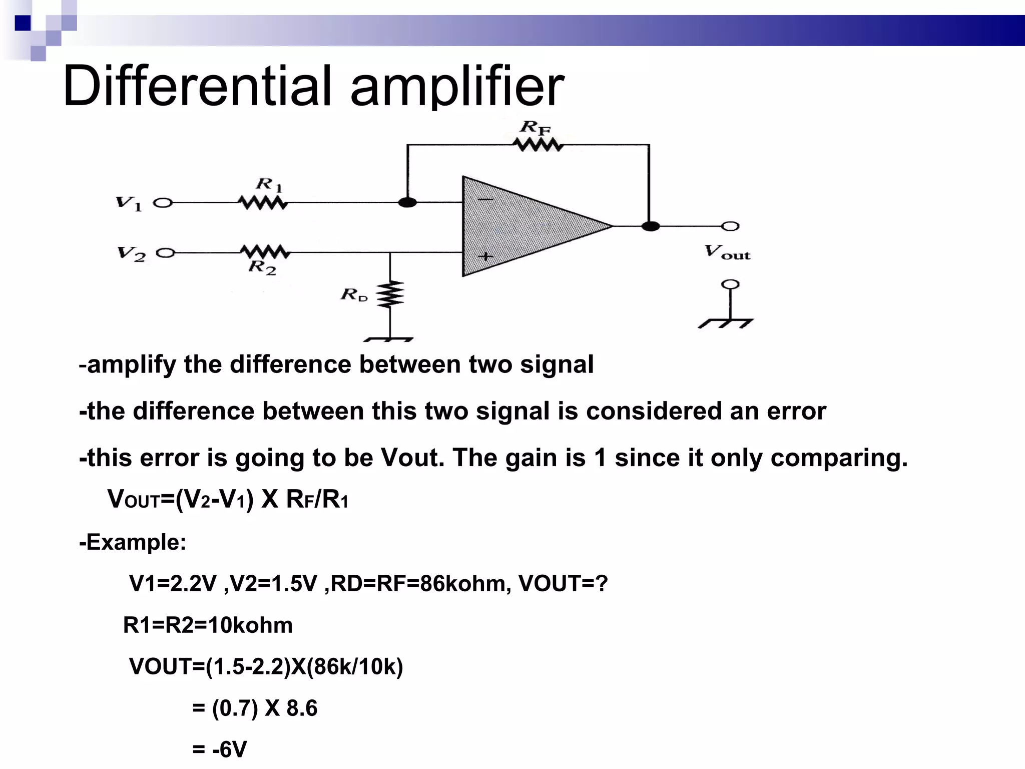 Differential amplifier - amplify the difference between two signal -the difference between this two signal is considered an error -this error is going to be Vout. The gain is 1 since it only comparing. V OUT =(V 2 -V 1 ) X R F /R 1 -Example: V1=2.2V ,V2=1.5V ,RD=RF=86kohm, VOUT=?  R1=R2=10kohm VOUT=(1.5-2.2)X(86k/10k) = (0.7) X 8.6 = -6V 