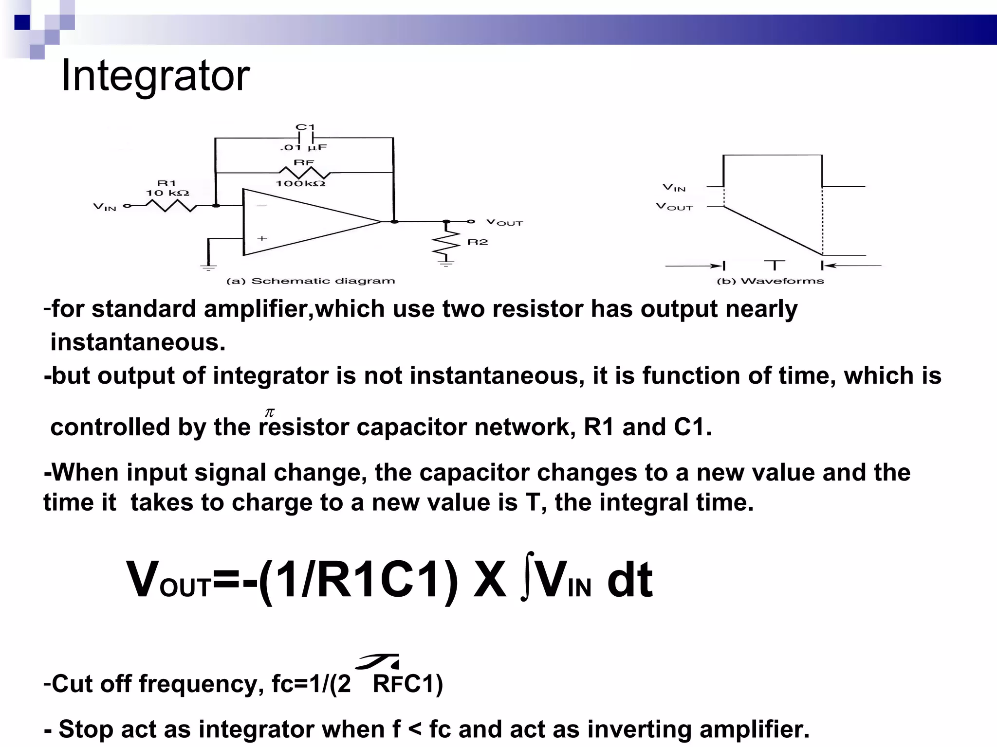 Integrator for standard amplifier,which use two resistor has output nearly  instantaneous. -but output of integrator is not instantaneous,  it is function of time, which is  controlled by the resistor capacitor network, R1 and C1.   -When input signal change, the capacitor changes to a new value and the time it  takes to charge to a new value is T, the integral time.  V OUT =-(1/R1C1) X ∫V IN  dt Cut off frequency, fc=1/(2  R F C1) - Stop act as integrator when f < fc and act as inverting amplifier. 
