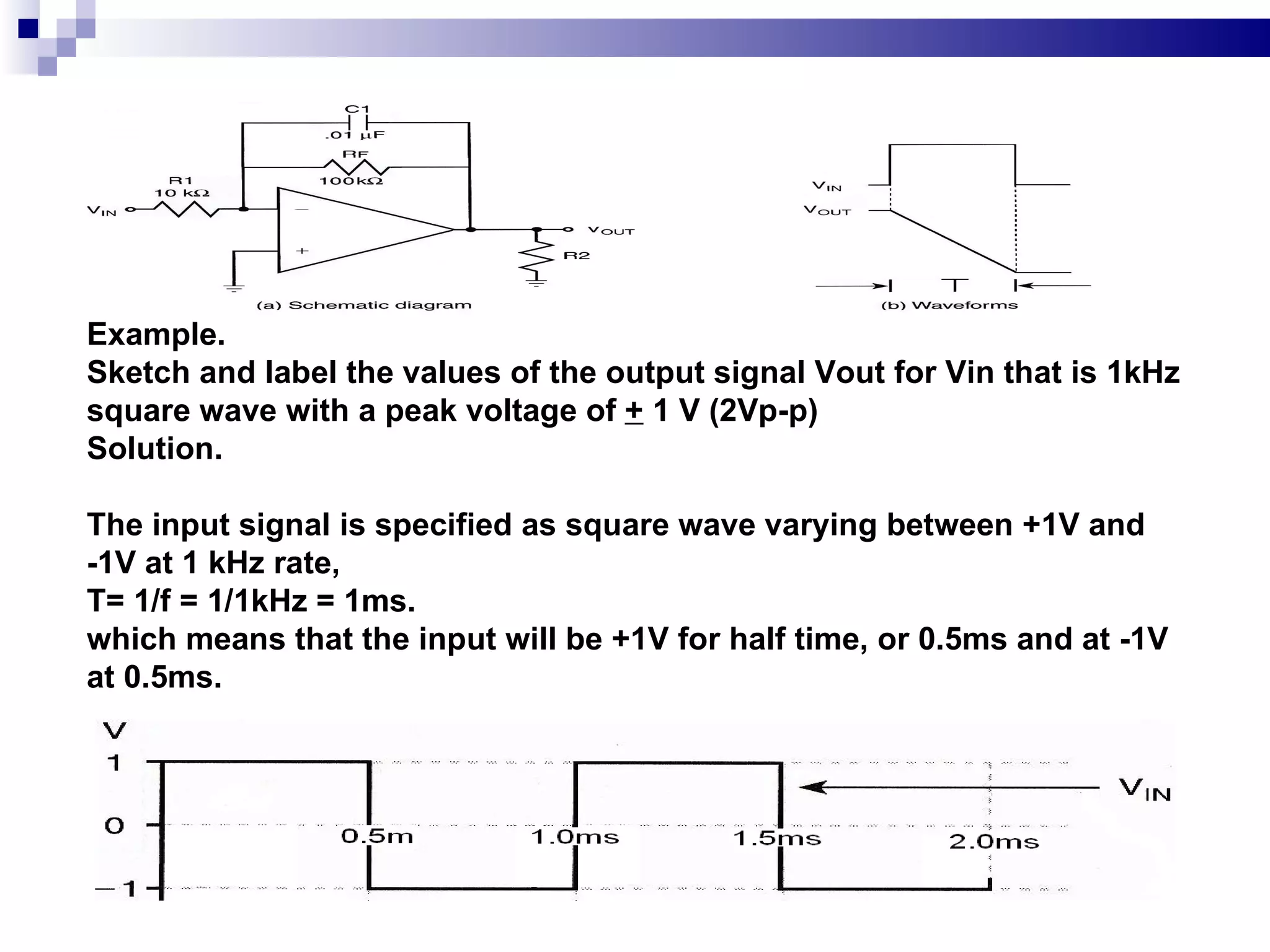 Example.  Sketch and label the values of the output signal Vout for Vin that is 1kHz  square wave with a peak voltage of  +  1 V (2Vp-p) Solution.  The input signal is specified as square wave varying between +1V and -1V at 1 kHz rate, T= 1/f = 1/1kHz = 1ms. which means that the input will be +1V for half time, or 0.5ms and at -1V at 0.5ms. 