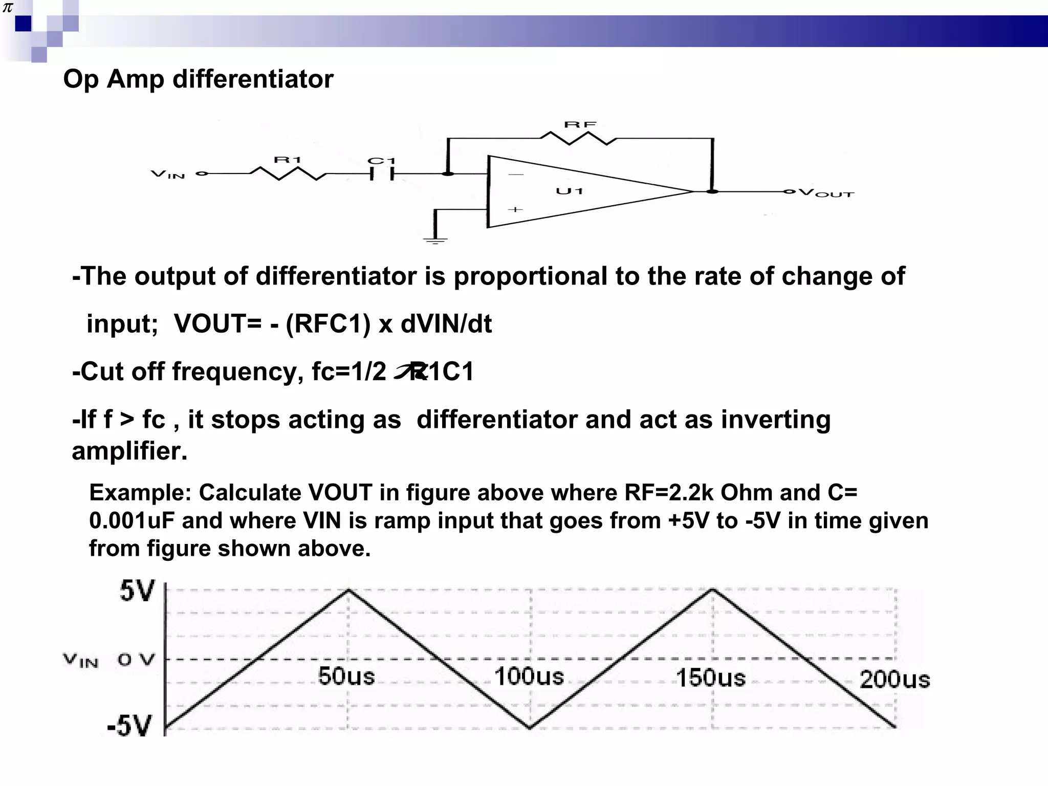 Op Amp differentiator -The output of differentiator is proportional to the rate of change of  input;  VOUT= - (RFC1) x dVIN/dt -Cut off frequency, fc=1/2  R1C1 -If f > fc , it stops acting as  differentiator and act as inverting amplifier. Example: Calculate VOUT in figure above where RF=2.2k Ohm and C= 0.001uF and where VIN is ramp input that goes from +5V to -5V in time given from figure shown above. 