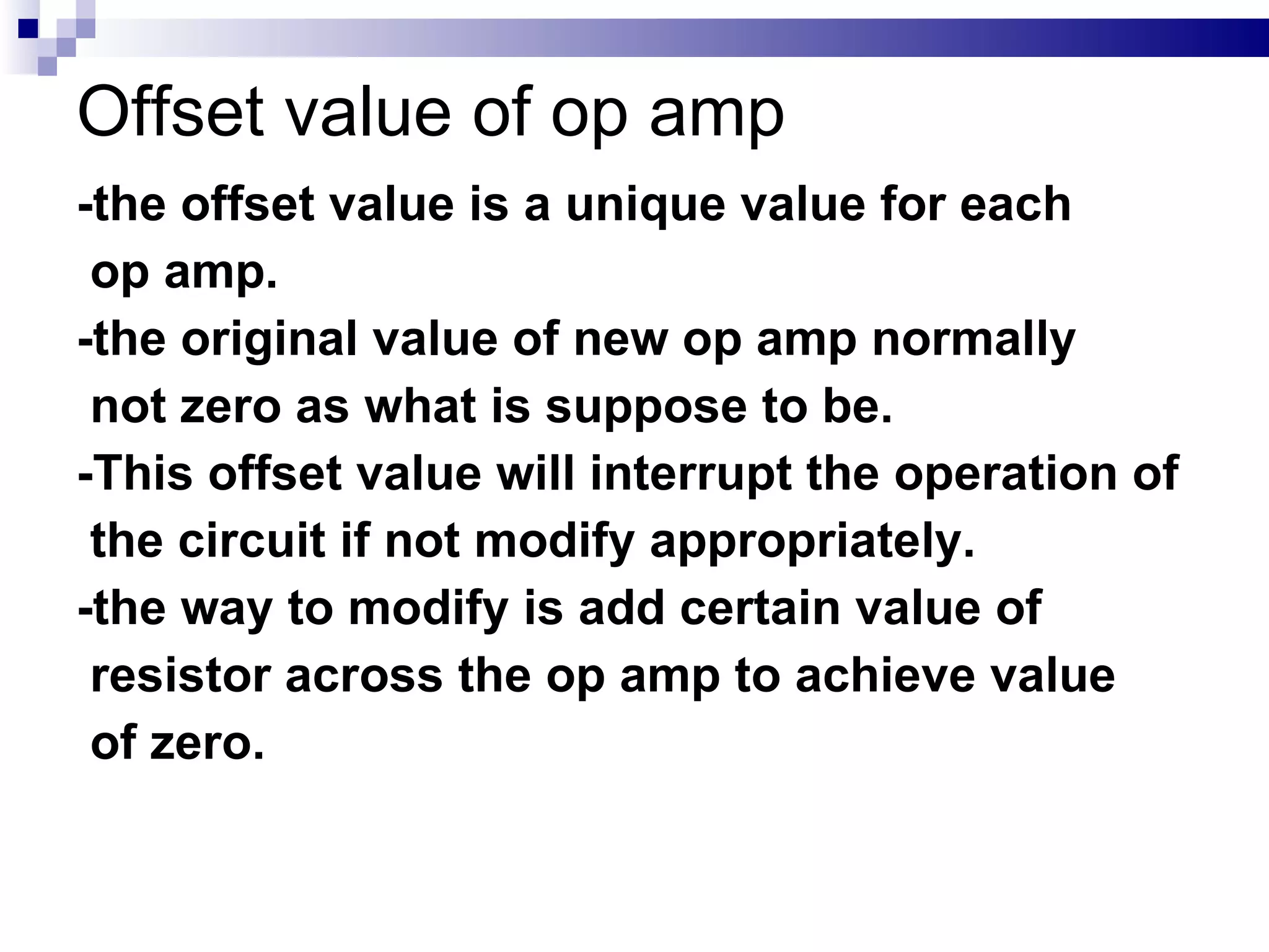 Offset value of op amp -the offset value is a unique value for each  op amp. -the original value of new op amp normally  not zero as what is suppose to be. -This offset value will interrupt the operation of  the circuit if not modify appropriately. -the way to modify is add certain value of  resistor across the op amp to achieve value  of zero. 