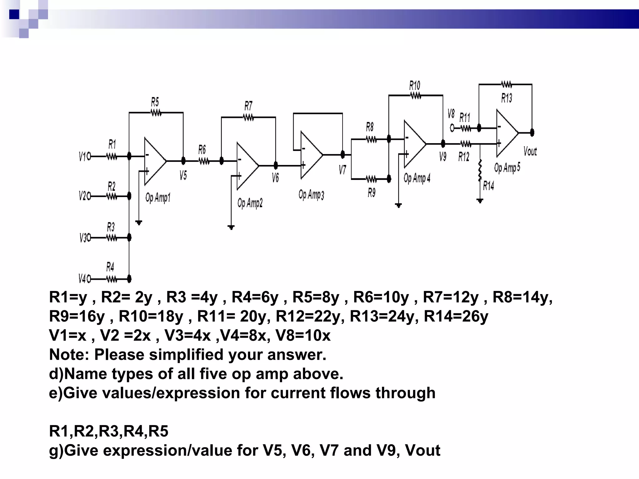 R1=y , R2= 2y , R3 =4y , R4=6y , R5=8y , R6=10y , R7=12y , R8=14y, R9=16y , R10=18y , R11= 20y, R12=22y, R13=24y, R14=26y V1=x , V2 =2x , V3=4x ,V4=8x, V8=10x Note: Please simplified your answer. Name types of all five op amp above.  Give values/expression for current flows through  R1,R2,R3,R4,R5  Give expression/value for V5, V6, V7 and V9, Vout  