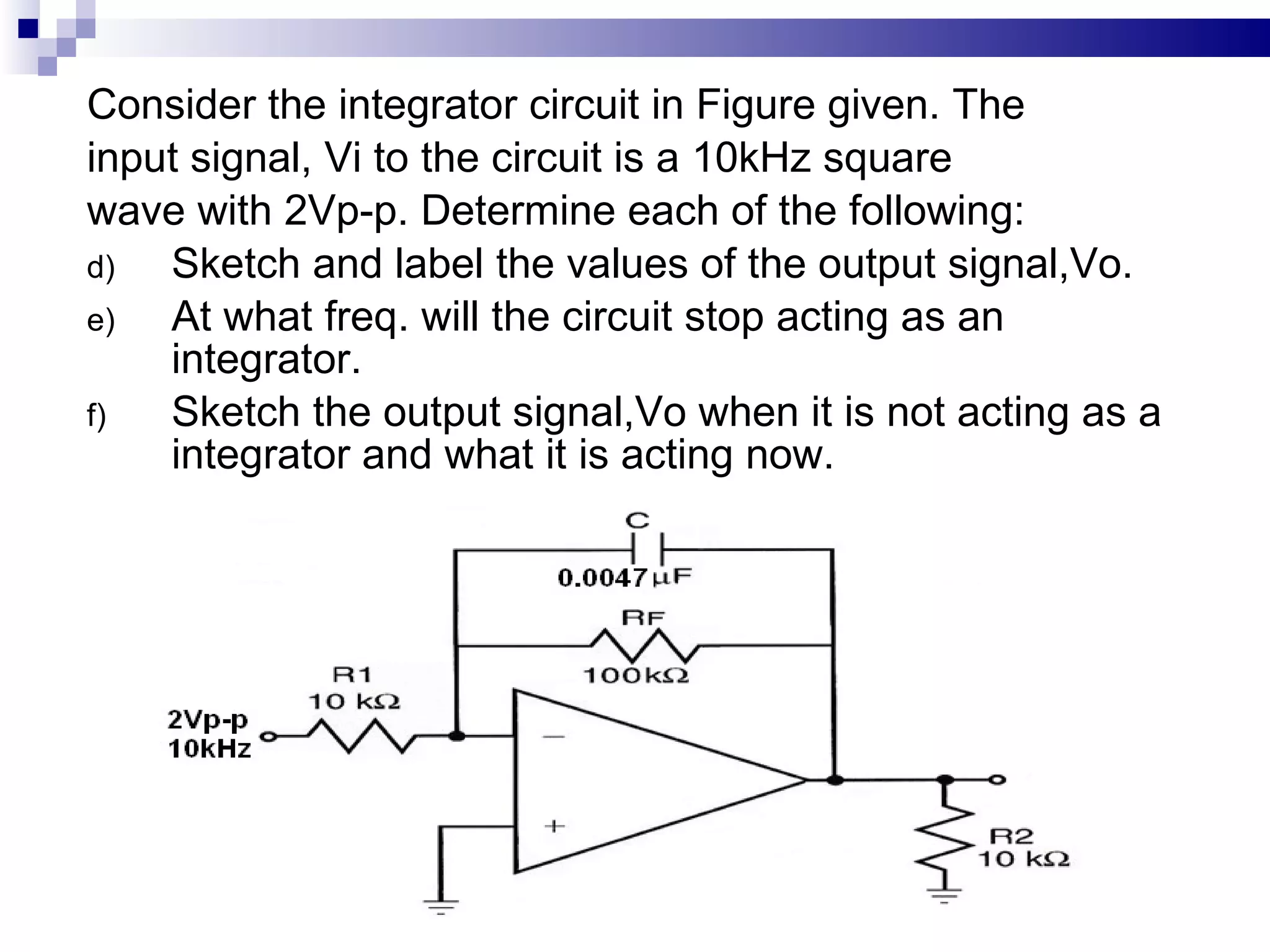 Consider the integrator circuit in Figure given. The input signal, Vi to the circuit is a 10kHz square  wave with 2Vp-p. Determine each of the following: Sketch and label the values of the output signal,Vo. At what freq. will the circuit stop acting as an integrator. Sketch the output signal,Vo when it is not acting as a integrator and what it is acting now. 
