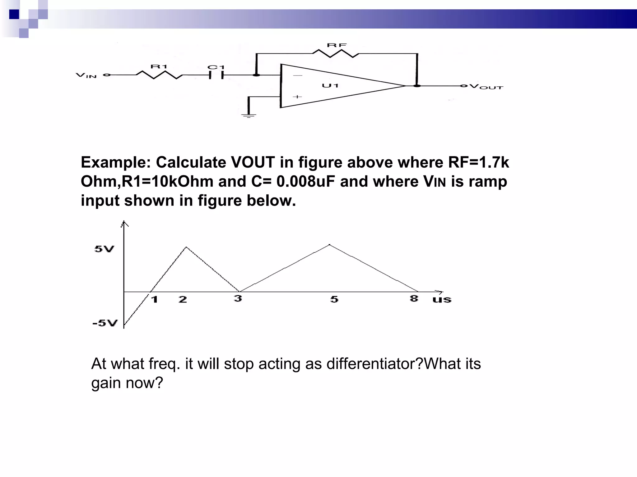 Example: Calculate VOUT in figure above where RF=1.7k Ohm,R1=10kOhm and C= 0.008uF and where V IN  is ramp input shown in figure below. At what freq. it will stop acting as differentiator?What its gain now? 