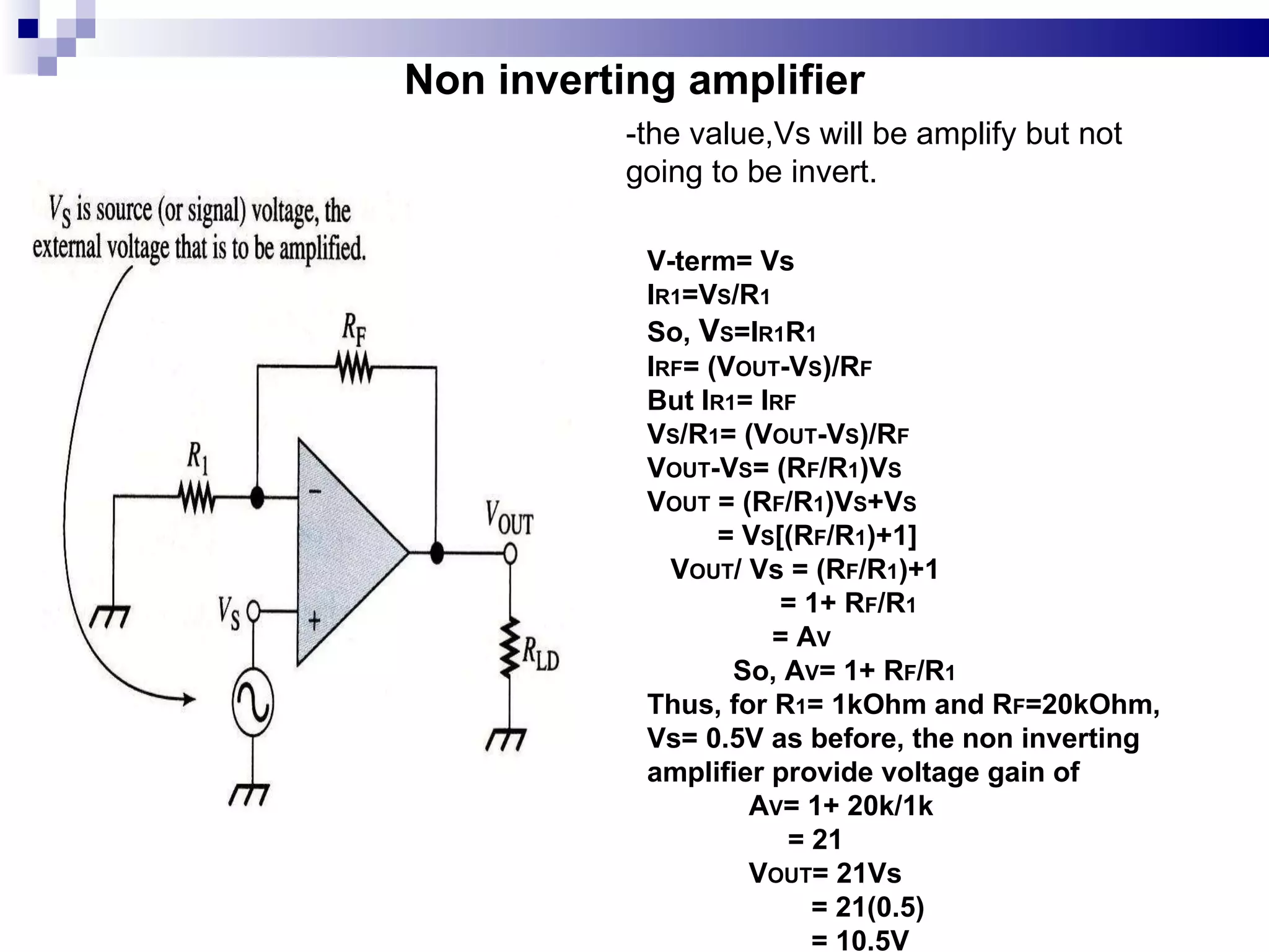 Non inverting amplifier V-term= Vs I R1 =V S /R 1 So,  V S =I R1 R 1 I RF = (V OUT -V S )/R F But I R1 = I RF V S /R 1 = (V OUT -V S )/R F V OUT -V S = (R F /R 1 )V S V OUT  = (R F /R 1 )V S +V S = V S [(R F /R 1 )+1] V OUT / Vs = (R F /R 1 )+1 = 1+ R F /R 1 = A V So, A V = 1+ R F /R 1 Thus, for R 1 = 1kOhm and R F =20kOhm,  Vs= 0.5V as before, the non inverting amplifier provide voltage gain of  A V = 1+ 20k/1k = 21 V OUT = 21Vs = 21(0.5) = 10.5V -the value,Vs will be amplify but not going to be invert. 