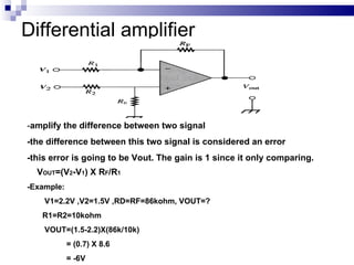 Differential amplifier - amplify the difference between two signal -the difference between this two signal is considered an error -this error is going to be Vout. The gain is 1 since it only comparing. V OUT =(V 2 -V 1 ) X R F /R 1 -Example: V1=2.2V ,V2=1.5V ,RD=RF=86kohm, VOUT=?  R1=R2=10kohm VOUT=(1.5-2.2)X(86k/10k) = (0.7) X 8.6 = -6V 