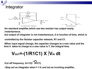 Integrator for standard amplifier,which use two resistor has output nearly  instantaneous. -but output of integrator is not instantaneous,  it is function of time, which is  controlled by the resistor capacitor network, R1 and C1.   -When input signal change, the capacitor changes to a new value and the time it  takes to charge to a new value is T, the integral time.  V OUT =-(1/R1C1) X ∫V IN  dt Cut off frequency, fc=1/(2  R F C1) - Stop act as integrator when f < fc and act as inverting amplifier. 