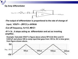 Op Amp differentiator -The output of differentiator is proportional to the rate of change of  input;  VOUT= - (RFC1) x dVIN/dt -Cut off frequency, fc=1/2  R1C1 -If f > fc , it stops acting as  differentiator and act as inverting amplifier. Example: Calculate VOUT in figure above where RF=2.2k Ohm and C= 0.001uF and where VIN is ramp input that goes from +5V to -5V in time given from figure shown above. 