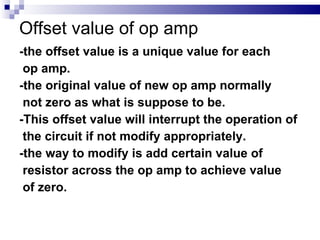 Offset value of op amp -the offset value is a unique value for each  op amp. -the original value of new op amp normally  not zero as what is suppose to be. -This offset value will interrupt the operation of  the circuit if not modify appropriately. -the way to modify is add certain value of  resistor across the op amp to achieve value  of zero. 