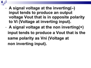 A signal voltage at the inverting(–) input tends to produce an output voltage Vout that is in opposite polarity to Vi (Voltage at inverting input). A signal voltage at the non inverting(+) input tends to produce a Vout that is the  same polarity as Vni (Voltage at non inverting input). 