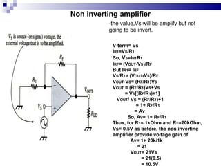 Non inverting amplifier V-term= Vs I R1 =V S /R 1 So,  V S =I R1 R 1 I RF = (V OUT -V S )/R F But I R1 = I RF V S /R 1 = (V OUT -V S )/R F V OUT -V S = (R F /R 1 )V S V OUT  = (R F /R 1 )V S +V S = V S [(R F /R 1 )+1] V OUT / Vs = (R F /R 1 )+1 = 1+ R F /R 1 = A V So, A V = 1+ R F /R 1 Thus, for R 1 = 1kOhm and R F =20kOhm,  Vs= 0.5V as before, the non inverting amplifier provide voltage gain of  A V = 1+ 20k/1k = 21 V OUT = 21Vs = 21(0.5) = 10.5V -the value,Vs will be amplify but not going to be invert. 