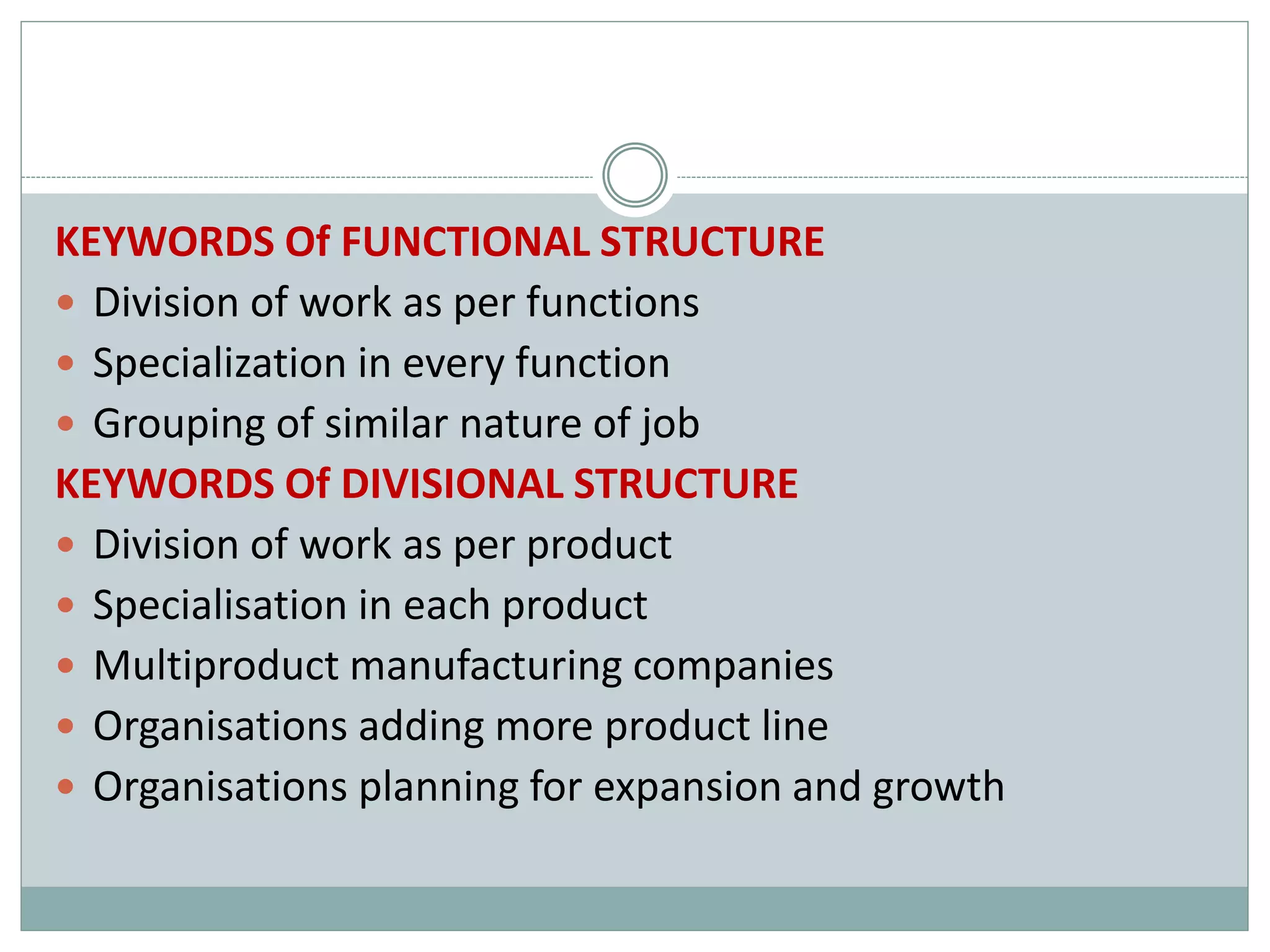 KEYWORDS Of FUNCTIONAL STRUCTURE
 Division of work as per functions
 Specialization in every function
 Grouping of similar nature of job
KEYWORDS Of DIVISIONAL STRUCTURE
 Division of work as per product
 Specialisation in each product
 Multiproduct manufacturing companies
 Organisations adding more product line
 Organisations planning for expansion and growth
 