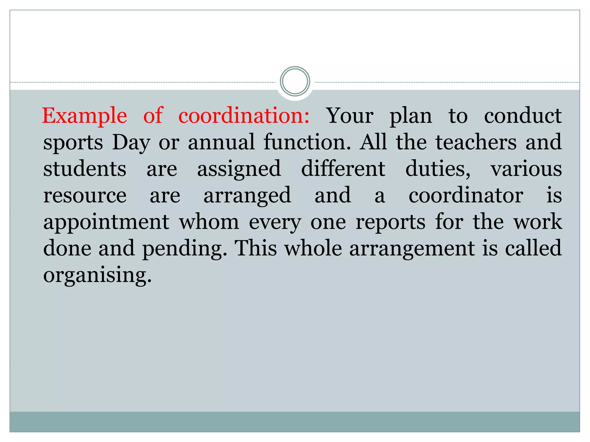 Example of coordination: Your plan to conduct
sports Day or annual function. All the teachers and
students are assigned different duties, various
resource are arranged and a coordinator is
appointment whom every one reports for the work
done and pending. This whole arrangement is called
organising.
 