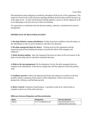 Louis Allen
Decentralisation means delegation of authority throughout all the levels of the organisation. This
empowers lower levels to take decisions regarding problems faced by them without having to go
to the upper levels. In other words decision making authority is given to all the employees at all
levels depending on the job each one of them are handling
An organisation is centralized when the decision making authority is retained by the top level
management.
IMPORTANCE OF DECENTRALISATION
1. Develops initiative among subordinates: It helps to promote confidence and self reliance in
the subordinates as they are given freedom to take their own decisions.
2. Develops managerial talent for future: Training given by the organisation and the
experience gained from handling the projects increases the talent of the managers and
employees.
3. Quick decision making: Since the managerial decisions are taken at all levels nearest to the
point of action helps them to take better and quick decisions.
4. Relieves the top management: By the delegation of work, the daily managerial jobs are
assigned to the subordinates, which leaves enough time with the superiors to look into priority
areas.
5. Facilitates growth: It allows the departmental heads and employees to perform in the best
possible manner considering all the aspects of their department, which in turn increases
productivity, efficiency and facilitates growth.
6. Better Control: Evaluation of performance is possible at each level, which results in
complete control over all the other activities.
Difference between Delegation and Decentralization
Basis Delegation Decentralisation
Nature It is a compulsory act. Decentralisation is an
optional policy decision.
 