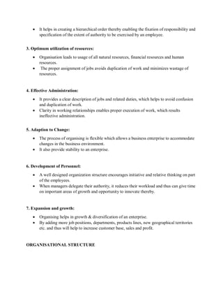 • It helps in creating a hierarchical order thereby enabling the fixation of responsibility and
specification of the extent of authority to be exercised by an employee.
3. Optimum utilization of resources:
• Organisation leads to usage of all natural resources, financial resources and human
resources.
• The proper assignment of jobs avoids duplication of work and minimizes wastage of
resources.
4. Effective Administration:
• It provides a clear description of jobs and related duties, which helps to avoid confusion
and duplication of work.
• Clarity in working relationships enables proper execution of work, which results
ineffective administration.
5. Adaption to Change:
• The process of organising is flexible which allows a business enterprise to accommodate
changes in the business environment.
• It also provide stability to an enterprise.
6. Development of Personnel:
• A well designed organization structure encourages initiative and relative thinking on part
of the employees.
• When managers delegate their authority, it reduces their workload and thus can give time
on important areas of growth and opportunity to innovate thereby.
7. Expansion and growth:
• Organising helps in growth & diversification of an enterprise.
• By adding more job positions, departments, products lines, new geographical territories
etc. and thus will help to increase customer base, sales and profit.
ORGANISATIONAL STRUCTURE
 