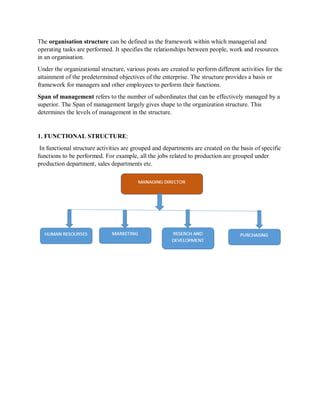 The organisation structure can be defined as the framework within which managerial and
operating tasks are performed. It specifies the relationships between people, work and resources
in an organisation.
Under the organizational structure, various posts are created to perform different activities for the
attainment of the predetermined objectives of the enterprise. The structure provides a basis or
framework for managers and other employees to perform their functions.
Span of management refers to the number of subordinates that can be effectively managed by a
superior. The Span of management largely gives shape to the organization structure. This
determines the levels of management in the structure.
1. FUNCTIONAL STRUCTURE:
In functional structure activities are grouped and departments are created on the basis of specific
functions to be performed. For example, all the jobs related to production are grouped under
production department, sales departments etc.
 