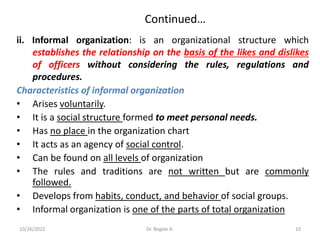 Continued…
ii. Informal organization: is an organizational structure which
establishes the relationship on the basis of the likes and dislikes
of officers without considering the rules, regulations and
procedures.
Characteristics of informal organization
• Arises voluntarily.
• It is a social structure formed to meet personal needs.
• Has no place in the organization chart
• It acts as an agency of social control.
• Can be found on all levels of organization
• The rules and traditions are not written but are commonly
followed.
• Develops from habits, conduct, and behavior of social groups.
• Informal organization is one of the parts of total organization
10
10/26/2022 Dr. Bogale A.
 