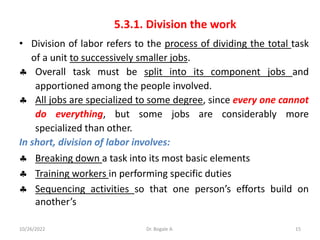 5.3.1. Division the work
• Division of labor refers to the process of dividing the total task
of a unit to successively smaller jobs.
 Overall task must be split into its component jobs and
apportioned among the people involved.
 All jobs are specialized to some degree, since every one cannot
do everything, but some jobs are considerably more
specialized than other.
In short, division of labor involves:
 Breaking down a task into its most basic elements
 Training workers in performing specific duties
 Sequencing activities so that one person’s efforts build on
another’s
15
10/26/2022 Dr. Bogale A.
 