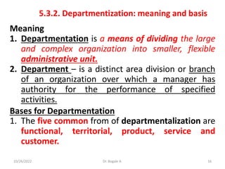 5.3.2. Departmentization: meaning and basis
Meaning
1. Departmentation is a means of dividing the large
and complex organization into smaller, flexible
administrative unit.
2. Department – is a distinct area division or branch
of an organization over which a manager has
authority for the performance of specified
activities.
Bases for Departmentation
1. The five common from of departmentalization are
functional, territorial, product, service and
customer.
16
10/26/2022 Dr. Bogale A.
 