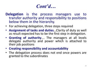 Delegation is the process managers use to
transfer authority and responsibility to positions
below them in the hierarchy.
• For achieving delegation, three steps required
• Assignment of tasks and duties…Clarity of duty as well
as result expected has to be the first step in delegation.
• Granting of authority…. The managers at all levels
delegate authority and power which is attached to
their job positions
• Creating responsibility and accountability
• The delegation process does not end once powers are
granted to the subordinates
24
Cont’d…
 