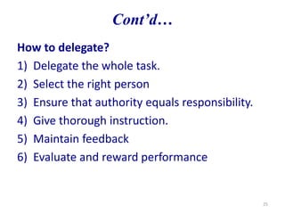 How to delegate?
1) Delegate the whole task.
2) Select the right person
3) Ensure that authority equals responsibility.
4) Give thorough instruction.
5) Maintain feedback
6) Evaluate and reward performance
25
Cont’d…
 