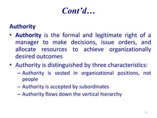 Cont’d…
Authority
• Authority is the formal and legitimate right of a
manager to make decisions, issue orders, and
allocate resources to achieve organizationally
desired outcomes
• Authority is distinguished by three characteristics:
– Authority is vested in organizational positions, not
people
– Authority is accepted by subordinates
– Authority flows down the vertical hierarchy
27
 